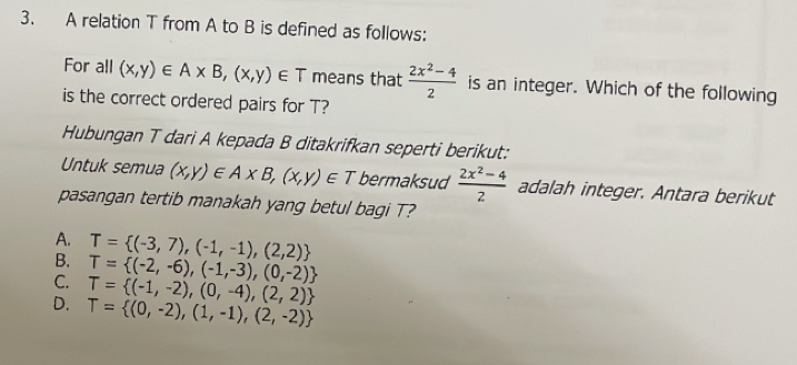 A relation T from A to B is defined as follows:
For all (x,y)∈ A* B,(x,y)∈ T means that  (2x^2-4)/2  is an integer. Which of the following
is the correct ordered pairs for T?
Hubungan T dari A kepada B ditakrifkan seperti berikut:
Untuk semua (x,y)∈ A* B,(x,y)∈ T bermaksud  (2x^2-4)/2  adalah integer. Antara berikut
pasangan tertib manakah yang betul bagi T?
A. T= (-3,7),(-1,-1),(2,2)
B.
C. T= (-2,-6),(-1,-3),(0,-2)
T= (-1,-2),(0,-4),(2,2)
D. T= (0,-2),(1,-1),(2,-2)