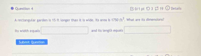 つ3 $ 19 Details 
A rectangular garden is 15 ft longer than it is wide. Its area is 1750ft^2. What are its dimensions? 
Its width equals □ and its length equals □ 
Submit Question