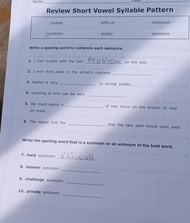 Name _Date_
Review Short Vowel Syllable Pattern
contest difficult minimum
problem public sensitive
Write a spelling word to complete each sentence.
1. I had trouble with the last _on the test.
2. I won third place in the school's costume
_`.
3. Rachel is very _to strong smells.
_
4. Learning to knit can be very
.
5. We must spend a _of two hours on the project to stay 
on track.
6. The mayor told the _that the new park would open soon.
Write the spelling word that is a synonym or an antonym of the bold word.
_
7. hard synonym:
_
8. answer antonym:
_
9. challenge synonym:
_
10. private antonym: