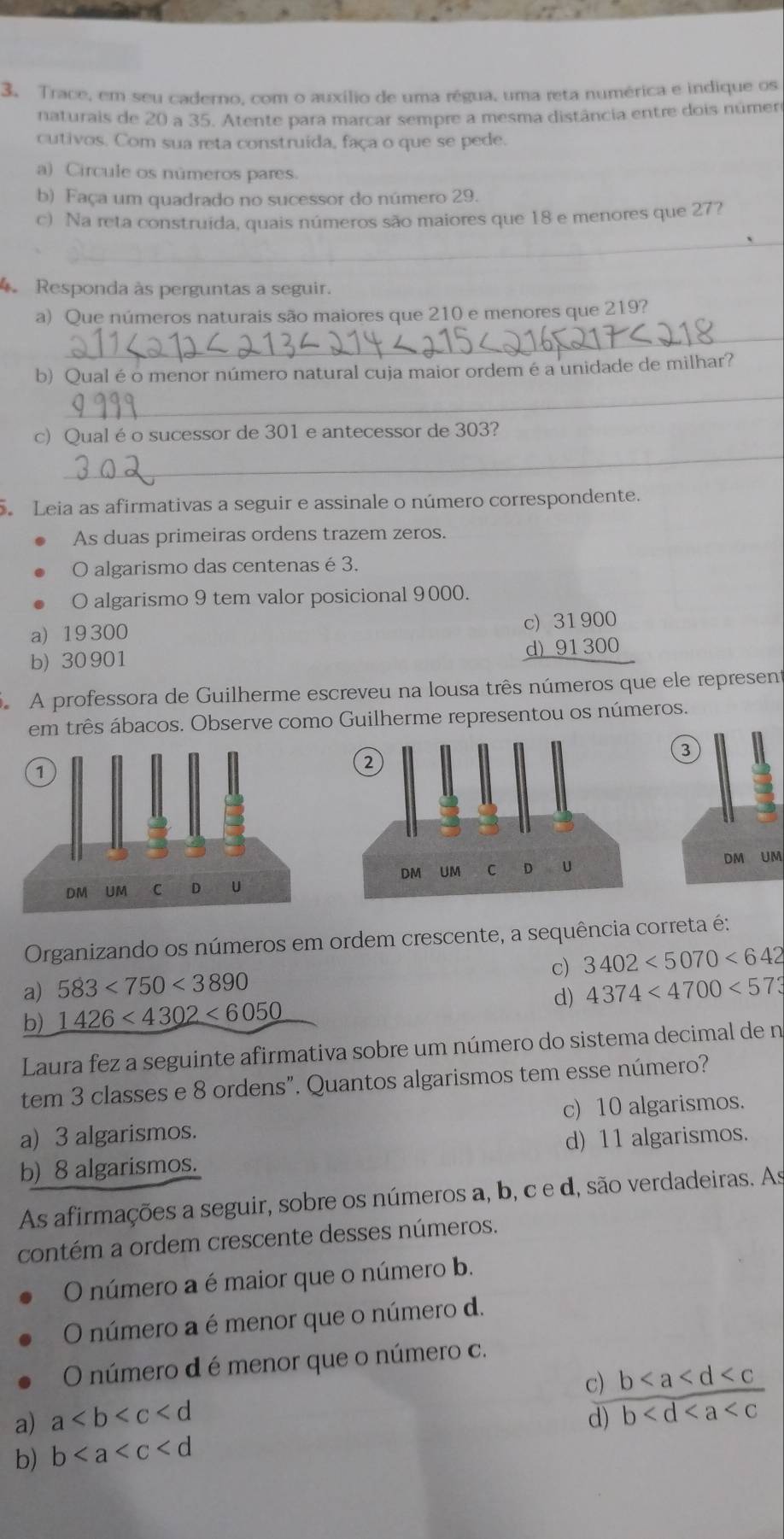 Trace, em seu caderno, com o auxílio de uma régua, uma reta numérica e indique os
naturais de 20 a 35. Atente para marcar sempre a mesma distância entre dois númer
cutivos. Com sua reta construida, faça o que se pede.
a) Circule os números pares.
b) Faça um quadrado no sucessor do número 29.
c) Na reta construida, quais números são maiores que 18 e menores que 27?
_
Responda às perguntas a seguir.
a) Que números naturais são maiores que 210 e menores que 219?
_
b) Qual é o menor número natural cuja maior ordem é a unidade de milhar?
_
_
c) Qual é o sucessor de 301 e antecessor de 303?
Leia as afirmativas a seguir e assinale o número correspondente.
As duas primeiras ordens trazem zeros.
O algarismo das centenas é 3,
O algarismo 9 tem valor posicional 9000.
a) 19300
C beginarrayr )31900 i)91300 hline endarray
b) 30 901
A professora de Guilherme escreveu na lousa três números que ele represent
em três ábacos. Observe como Guilherme representou os números.
DM UM
Organizando os números em ordem crescente, a sequência correta é:
c) 3402<5070<642
a) 583<750<3890
b) 1426<4302<6050 d) 4374<4700<573
Laura fez a seguinte afirmativa sobre um número do sistema decimal de n
tem 3 classes e 8 ordens". Quantos algarismos tem esse número?
c) 10 algarismos.
a) 3 algarismos.
b) 8 algarismos. d) 11 algarismos.
As afirmações a seguir, sobre os números a, b, c e d, são verdadeiras. As
contém a ordem crescente desses números.
O número a é maior que o número b.
O número a é menor que o número d.
O número d é menor que o número c.
c) b
a) a d) b
b) b