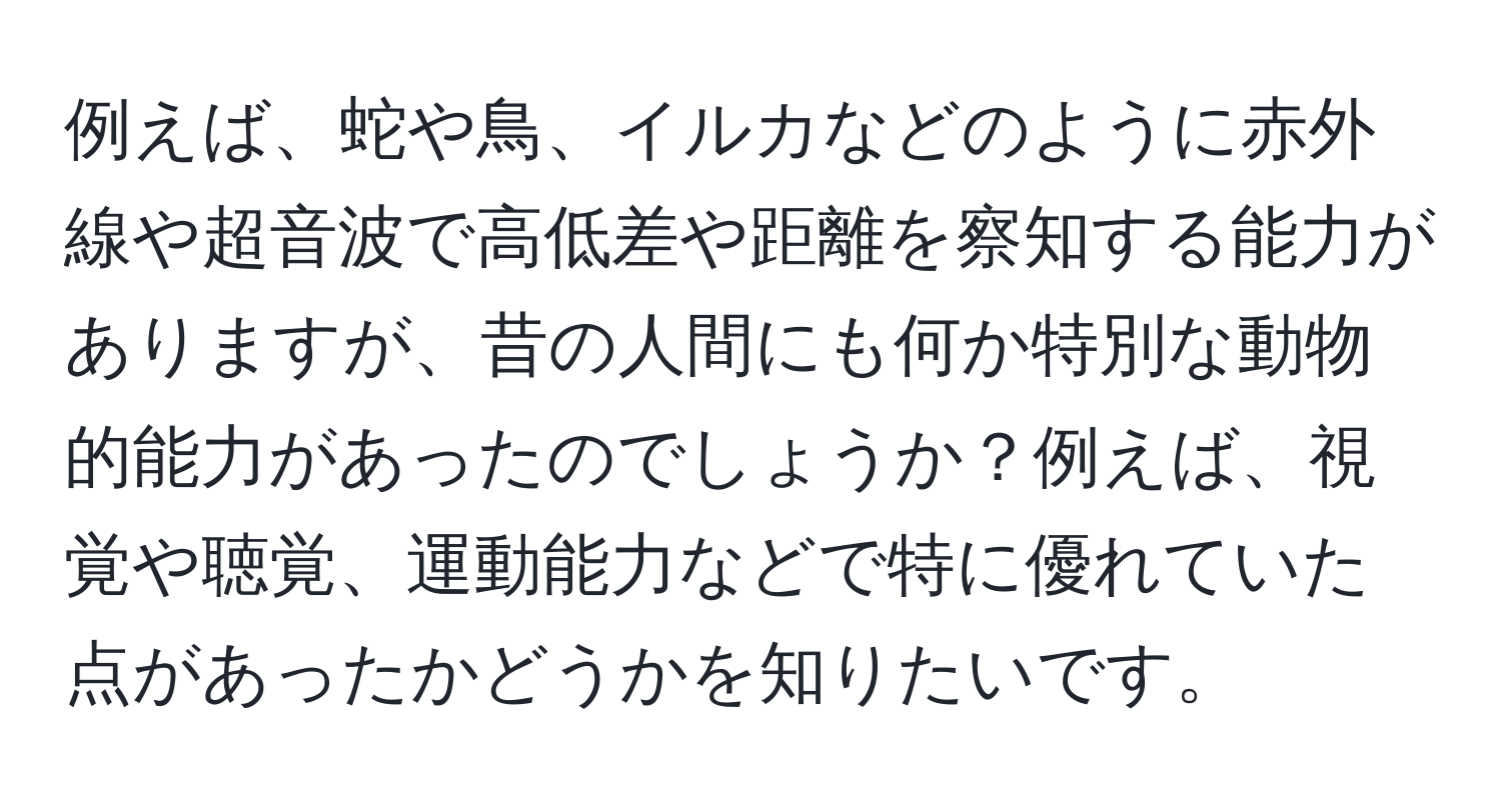 例えば、蛇や鳥、イルカなどのように赤外線や超音波で高低差や距離を察知する能力がありますが、昔の人間にも何か特別な動物的能力があったのでしょうか？例えば、視覚や聴覚、運動能力などで特に優れていた点があったかどうかを知りたいです。