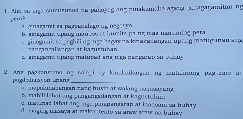 Alin sa mga sumusunod na pahayag ang pinakamahalagang pinagagamitan ng
pera?
a. ginagamit sa pagpapalago ng negosyo
b. ginagamit upang maubos at kumita pa ng mas maraming pera
c. ginagamit sa pagbili ng mga bagay na kinakailangan upang matugunan ang
pangangailangan at kagustuhan.
d. ginagamit upang matupad ang mga pangarap sa buhay
2. Ang pagkonsumo ng salapi ay kinakailangan ng matalinong pag-iisip at
pagdedisisyon upang_
.
a. mapakinabangan nang husto at walang nasasayang
b. mabili lahat ang pangangailangan at kagustuhan
c. matupad lahat ang mga pinapangarap at inaasam sa buhay
d. maging masaya at makuntento sa araw araw na buhay