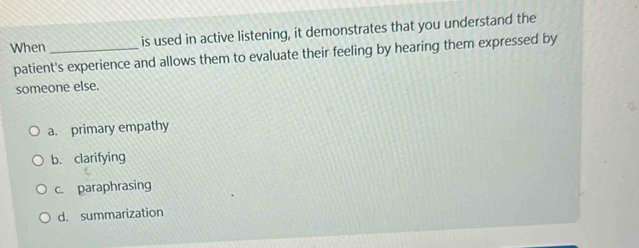 When_ is used in active listening, it demonstrates that you understand the
patient's experience and allows them to evaluate their feeling by hearing them expressed by
someone else.
a. primary empathy
b. clarifying
c. paraphrasing
d. summarization