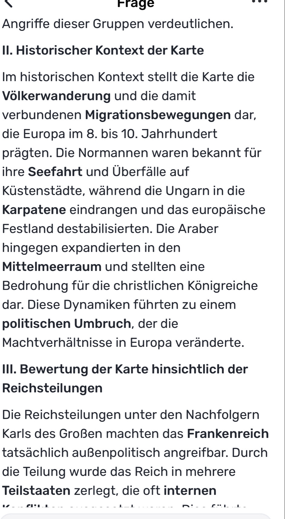 Frage 
Angriffe dieser Gruppen verdeutlichen. 
II. Historischer Kontext der Karte 
Im historischen Kontext stellt die Karte die 
Völkerwanderung und die damit 
verbundenen Migrationsbewegungen dar, 
die Europa im 8. bis 10. Jahrhundert 
prägten. Die Normannen waren bekannt für 
ihre Seefahrt und Überfälle auf 
Küstenstädte, während die Ungarn in die 
Karpatene eindrangen und das europäische 
Festland destabilisierten. Die Araber 
hingegen expandierten in den 
Mittelmeerraum und stellten eine 
Bedrohung für die christlichen Königreiche 
dar. Diese Dynamiken führten zu einem 
politischen Umbruch, der die 
Machtverhältnisse in Europa veränderte. 
III. Bewertung der Karte hinsichtlich der 
Reichsteilungen 
Die Reichsteilungen unter den Nachfolgern 
Karls des Großen machten das Frankenreich 
tatsächlich außenpolitisch angreifbar. Durch 
die Teilung wurde das Reich in mehrere 
Teilstaaten zerlegt, die oft internen