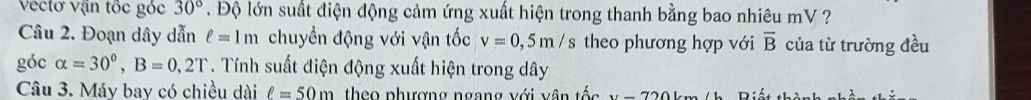 vectơ vận tốc góc 30°. Độ lớn suất điện động cảm ứng xuất hiện trong thanh bằng bao nhiêu mV ? 
Câu 2. Đoạn dây dẫn ell =1m chuyền động với vận tốc v=0,5m/s theo phương hợp với vector B của từ trường đều 
góc alpha =30°, B=0,2T. Tính suất điện động xuất hiện trong dây
Câu 3. Máy bay có chiều dài ell =50m theo phượng ngang với vân tốc x_1'-72Omega 1 Biết th