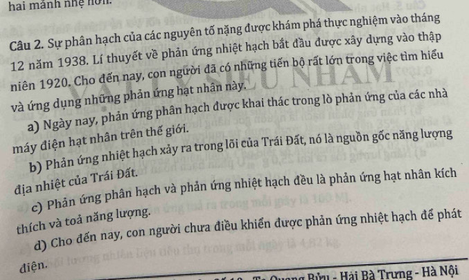 hai mảnh nhệ nơn.
Câu 2. Sự phân hạch của các nguyên tố nặng được khám phá thực nghiệm vào tháng
12 năm 1938. Lí thuyết về phản ứng nhiệt hạch bắt đầu được xây dựng vào thập
niên 1920. Cho đến nay, con người đã có những tiến bộ rất lớn trong việc tìm hiểu
và ứng dụng những phản ứng hạt nhân này,
a) Ngày nay, phản ứng phân hạch được khai thác trong lò phản ứng của các nhà
máy điện hạt nhân trên thế giới.
b) Phản ứng nhiệt hạch xảy ra trong lõi của Trái Đất, nó là nguồn gốc năng lượng
địa nhiệt của Trái Đất.
c) Phản ứng phân hạch và phản ứng nhiệt hạch đều là phản ứng hạt nhân kích
thích và toả năng lượng.
d) Cho đến nay, con người chưa điều khiển được phản ứng nhiệt hạch để phát
điện.
* Bửu - Hải Bà Trưng - Hà Nội