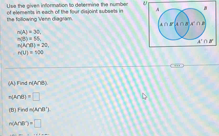 Use the given information to determine the number U
of elements in each of the four disjoint subsets in
the following Venn diagram.
n(A)=30,
n(B)=55,
n(A∩ B)=20,
n(U)=100
(A) Find n(A∩ B).
n(A∩ B)=□
(B) Find n(A∩ B').
n(A∩ B')=□