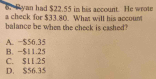 Ryan had $22.55 in his account. He wrote
a check for $33.80. What will his account
balance be when the check is cashed?
A. −$56.35
B. −$11.25
C. $11.25
D. $56.35