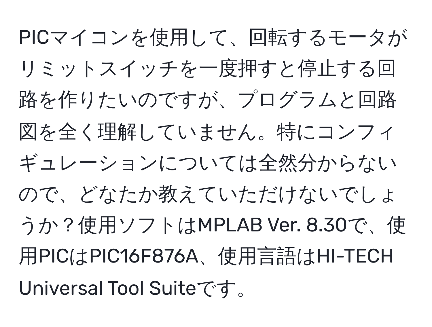 PICマイコンを使用して、回転するモータがリミットスイッチを一度押すと停止する回路を作りたいのですが、プログラムと回路図を全く理解していません。特にコンフィギュレーションについては全然分からないので、どなたか教えていただけないでしょうか？使用ソフトはMPLAB Ver. 8.30で、使用PICはPIC16F876A、使用言語はHI-TECH Universal Tool Suiteです。