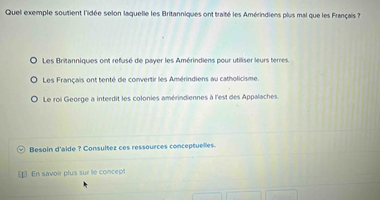 Quel exemple soutient l'idée selon laquelle les Britanniques ont traité les Amérindiens plus mal que les Français
Les Britanniques ont refusé de payer les Amérindiens pour utiliser leurs terres.
Les Français ont tenté de convertir les Amérindiens au catholicisme.
Le roi George a interdit les colonies amérindiennes à l'est des Appalaches.
Besoin d'aide ? Consultez ces ressources conceptuelles.
En savoir plus sur le concept