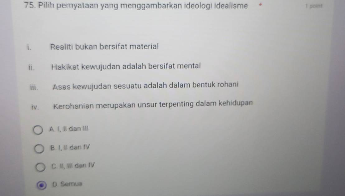 Pilih pernyataan yang menggambarkan ideologi idealisme * 1 point
i. Realiti bukan bersifat material
ii. Hakikat kewujudan adalah bersifat mental
iii. Asas kewujudan sesuatu adalah dalam bentuk rohani
iv. Kerohanian merupakan unsur terpenting dalam kehidupan
A. I, Il dan III
B. I, II dan IV
C. II, III dan IV
D. Semua