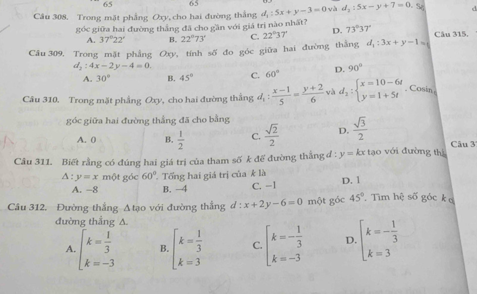 65
65
Câu 308. Trong mặt phẳng Oxy, cho hai đường thẳng d_1:5x+y-3=0 và d_2:5x-y+7=0. So d
góc giữa hai đường thẳng đã cho gần với giá trị nào nhất?
A. 37°22' B. 22°73' C. 22°37' D. 73°37' Câu 315.
Câu 309. Trong mặt phẳng Oxy, tính số đo góc giữa hai đường thẳng d_1:3x+y-1=0
d_2:4x-2y-4=0.
A. 30° B. 45°
C. 60° D. 90°
Câu 310. Trong mặt phẳng Oxy, cho hai đường thẳng d_1: (x-1)/5 = (y+2)/6  và d_2:beginarrayl x=10-6t y=1+5tendarray.. Cosin
góc giữa hai đường thẳng đã cho bằng
C.  sqrt(2)/2  D.  sqrt(3)/2 
A. 0 B.  1/2  Câu 3
Câu 311. Biết rằng có đúng hai giá trị của tham số k để đường thẳng đ : y=kx tạo với đường thị
△ :y=x một góc 60° Tổng hai giá trị của k là
A. -8 B. −4 C. -1 D. 1
Câu 312. Đường thắng △ tao với đường thắng d:x+2y-6=0 một góc 45° Tìm hệ số góc k ơ
đường thắng A.
A. beginarrayl k= 1/3  k=-3endarray. B. beginarrayl k= 1/3  k=3endarray. C. beginarrayl k=- 1/3  k=-3endarray. D. beginarrayl k=- 1/3  k=3endarray.