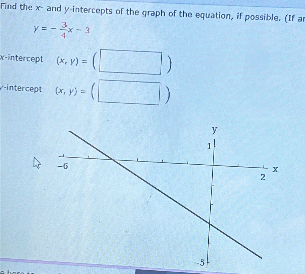 Find the x - and y-intercepts of the graph of the equation, if possible. (If ar
y=- 3/4 x-3
x-intercept (x,y)= =(□ )
γ -intercept (x,y)=(□ )