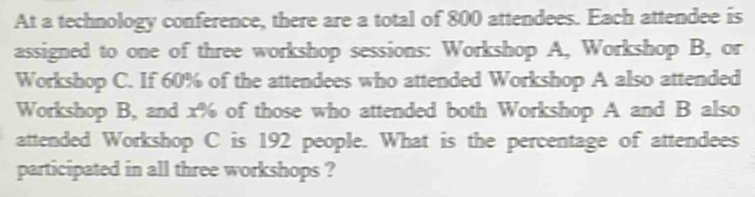 At a technology conference, there are a total of 800 attendees. Each attendee is 
assigned to one of three workshop sessions: Workshop A, Workshop B, or 
Workshop C. If 60% of the attendees who attended Workshop A also attended 
Workshop B, and x% of those who attended both Workshop A and B also 
attended Workshop C is 192 people. What is the percentage of attendees 
participated in all three workshops ?