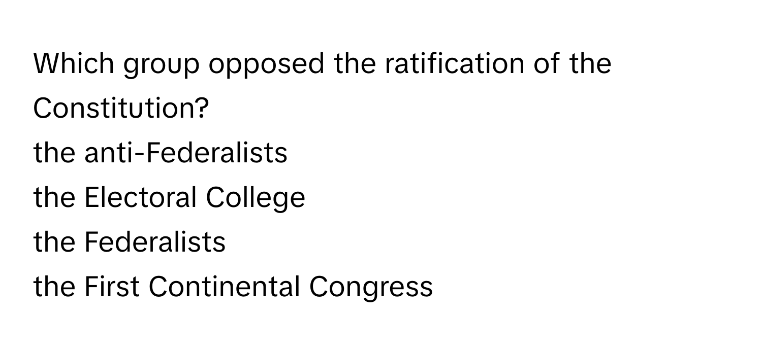 Which group opposed the ratification of the Constitution? 
the anti-Federalists
the Electoral College
the Federalists
the First Continental Congress