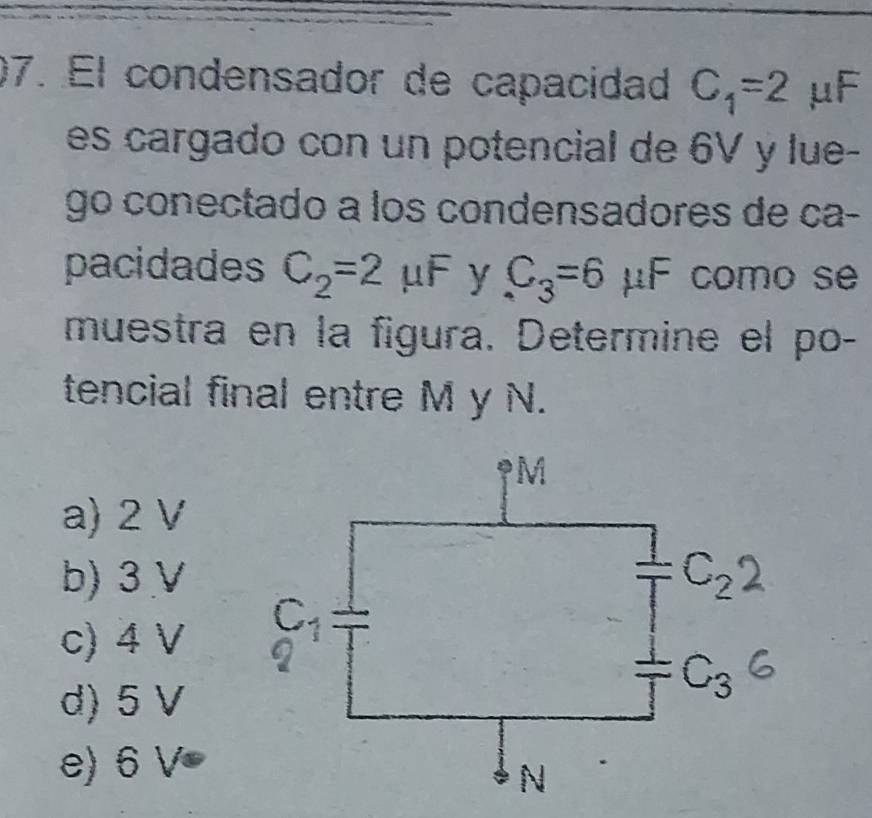 El condensador de capacidad C_1=2 μF
es cargado con un potencial de 6V y lue-
go conectado a los condensadores de ca-
pacidades C_2=2mu F y C_3=6 μF como se
muestra en la figura. Determine el po-
tencial final entre M y N.
a) 2 V
b) 3 V
c) 4 V
d) 5 V
e) 6 V