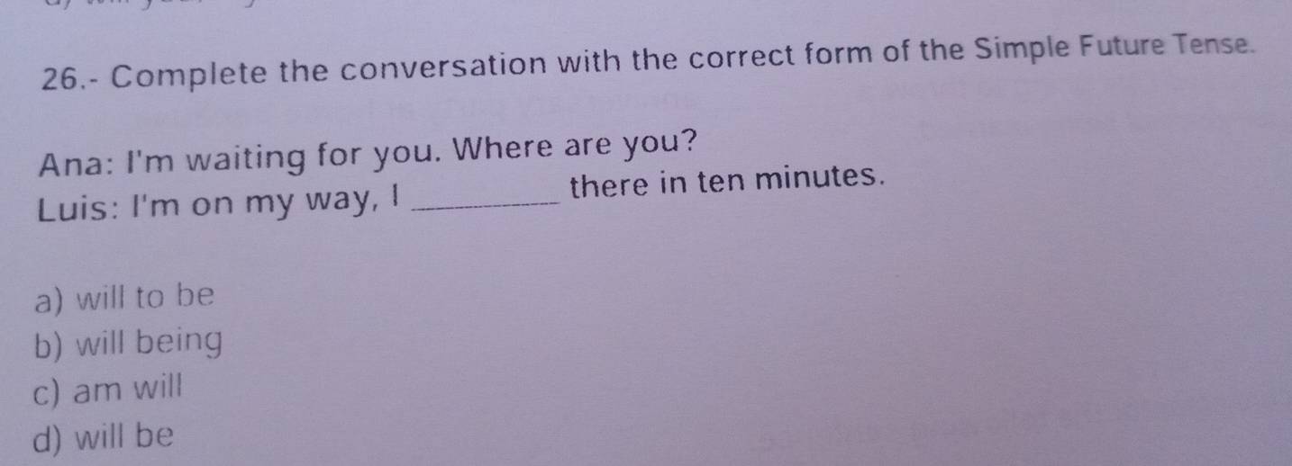 26.- Complete the conversation with the correct form of the Simple Future Tense.
Ana: I'm waiting for you. Where are you?
Luis: I'm on my way, I _there in ten minutes.
a) will to be
b) will being
c) am will
d) will be