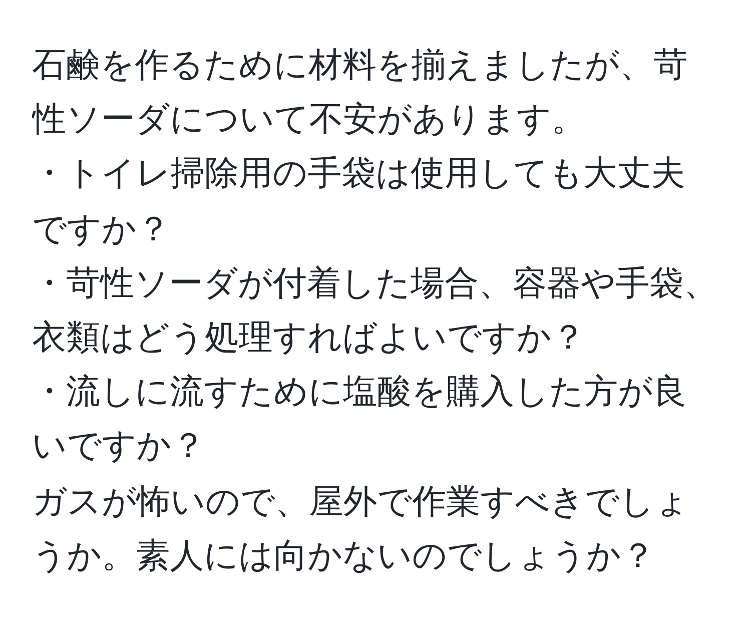 石鹸を作るために材料を揃えましたが、苛性ソーダについて不安があります。  
・トイレ掃除用の手袋は使用しても大丈夫ですか？  
・苛性ソーダが付着した場合、容器や手袋、衣類はどう処理すればよいですか？  
・流しに流すために塩酸を購入した方が良いですか？  
ガスが怖いので、屋外で作業すべきでしょうか。素人には向かないのでしょうか？