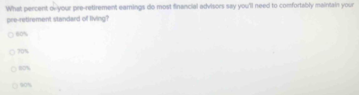 What percent of your pre-retirement earnings do most financial advisors say you'll need to comfortably maintain your
pre-retirement standard of living?
60%
70%
80%
90%