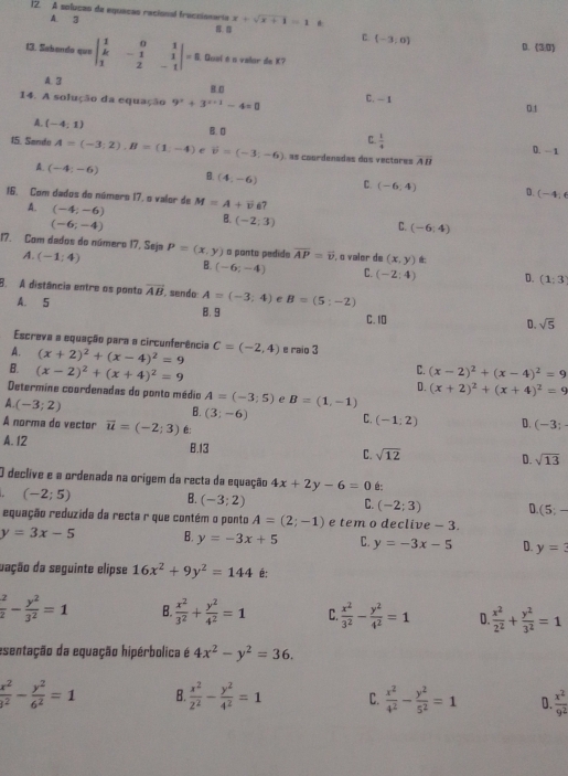 A solucas de equacas racional fraccionarta x+sqrt(x+1)=1
A. 3
C. (-3,0) D. (30)
13. Sabanda que beginvmatrix 1&0&1 k&-1&1 1&2&-1endvmatrix =8 Quai é n valor de K?
A. 3 g 0
14. A solução da equação 9^x+3^(x+1)-4=0 C. - 1 0.1
A. (-4,1)
C.  1/4 
B. D D. - 1
15. Sando A=(-3;2),B=(1,-4) e vector v=(-3;-6) as coordenadas dos vectores overline AB
A. (-4;-6) B. (4,-6) C. (-6,4) D.
(-4,6
16. Com dados do número 17. o valor de M=A+vector v 7
A. (-4;-6) B. (-2;3)
(-6;-4)
C. (-6;4)
17. Com dados do número 17. Seja P=(x,y) o ponto pedide overline AP=overline v , o valor de (x,y) *:
A. (-1;4) B. (-6;-4) C. (-2:4) D. (1:3
8. A distância entre os ponto overline AB sendo A=(-3;4) C B=(5;-2)
A. 5
8.9 C. 10 D. sqrt(5)
Escreva a equação para a circunferência
A. (x+2)^2+(x-4)^2=9 C=(-2,4) e raio 3
C.
B. (x-2)^2+(x+4)^2=9 (x-2)^2+(x-4)^2=9
D. (x+2)^2+(x+4)^2=9
Determine coordenadas do ponto médio A=(-3;5) C B=(1,-1)
A. (-3;2)
B. (3;-6) C. (-1:2) D. (-3;
A norma do vector vector u=(-2;3) É:
A. 12 B.13 C. sqrt(12) D. sqrt(13)
O declive e a ordenada na orígem da recta da equação 4x+2y-6=0 é:
(-2;5)
B. (-3;2)
C. (-2;3) D. (5;-
equação reduzida da recta r que contém o ponto A=(2;-1) e tem o declive - 3.
y=3x-5 B. y=-3x+5 C. y=-3x-5 D. y=?
dação da seguinte elipse 16x^2+9y^2=144 é:
 x/2 - y^2/3^2 =1 B.  x^2/3^2 + y^2/4^2 =1 C.  x^2/3^2 - y^2/4^2 =1 D  x^2/2^2 + y^2/3^2 =1
esentação da equação hipérbolica é 4x^2-y^2=36.
 x^2/3^2 - y^2/6^2 =1 B  x^2/2^2 - y^2/4^2 =1 C.  x^2/4^2 - y^2/5^2 =1 D.  x^2/9^2 