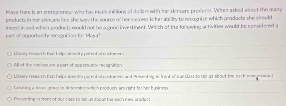 Maya Hare is an entrepreneur who has made millions of dollars with her skincare products. When asked about the many
products in her skincare line she says the source of her success is her ability to recognize which products she should
invest in and which products would not be a good investment. Which of the following activities would be considered a
part of opportunity recognition for Maya?
Library research that helps identify potential customers
All of the choices are a part of opportunity recognition
Library research that helps identify potential customers and Presenting in front of our class to tell us about the each new product
Creating a focus group to determine which products are right for her business
Presenting in front of our class to tell us about the each new product