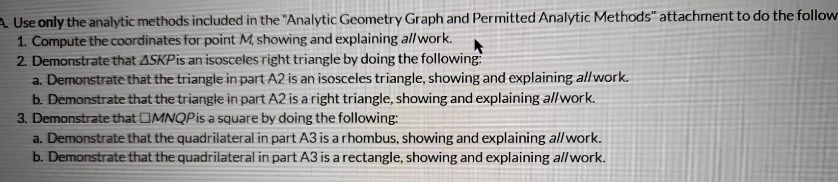 Use only the analytic methods included in the “Analytic Geometry Graph and Permitted Analytic Methods” attachment to do the follow 
1. Compute the coordinates for point M, showing and explaining a//work. 
2. Demonstrate that △ SKP is an isosceles right triangle by doing the following: 
a. Demonstrate that the triangle in part A2 is an isosceles triangle, showing and explaining a//work. 
b. Demonstrate that the triangle in part A2 is a right triangle, showing and explaining a//work. 
3. Demonstrate that △MNQPis a square by doing the following: 
a. Demonstrate that the quadrilateral in part A3 is a rhombus, showing and explaining a//work. 
b. Demonstrate that the quadrilateral in part A3 is a rectangle, showing and explaining a//work.