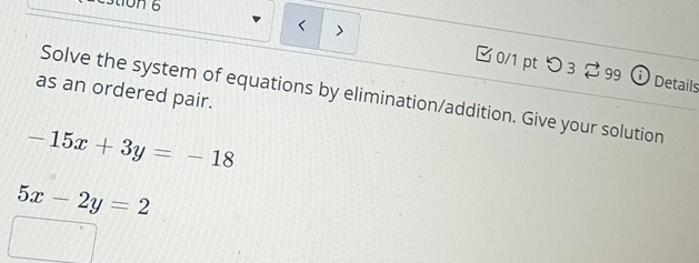 Stion 6
< > [ 0/1 pt つ 3 2 99 ① Details
as an ordered pair.
Solve the system of equations by elimination/addition. Give your solution
-15x+3y=-18
5x-2y=2