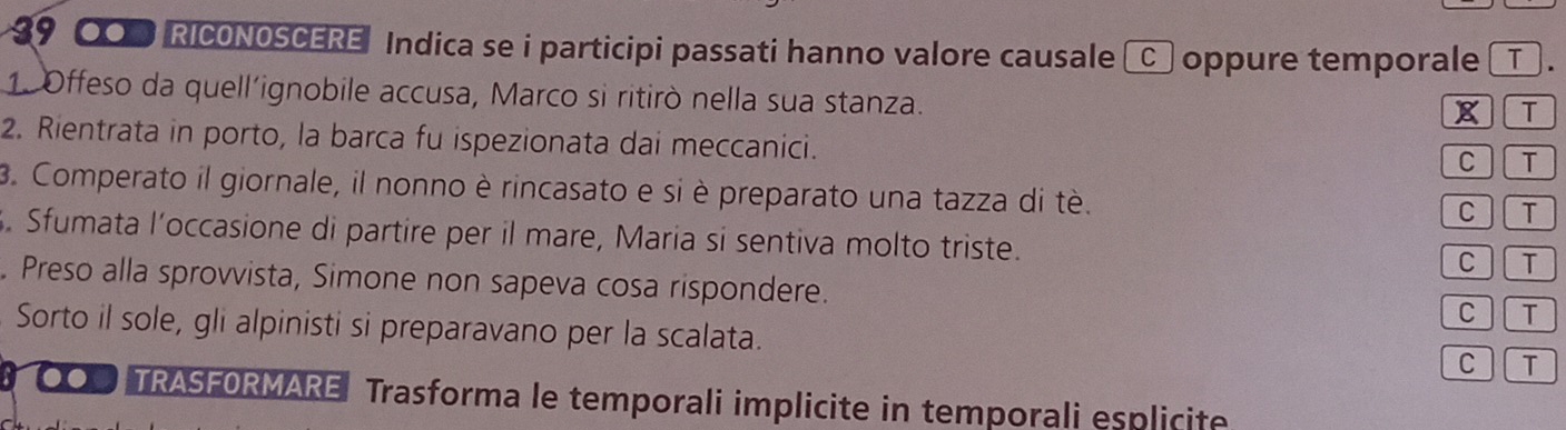 $9 0 RICONOSCERE Indica se i participi passati hanno valore causale _C_ oppure temporale _T_ . 
1. Offeso da quell'ignobile accusa, Marco si ritirò nella sua stanza. 
XT 
2. Rientrata in porto, la barca fu ispezionata dai meccanici. 
C T 
3. Comperato il giornale, il nonno è rincasato e si è preparato una tazza di tè. 
CT 
. Sfumata l’occasione di partire per il mare, Maria si sentiva molto triste. 
C T 
. Preso alla sprovvista, Simone non sapeva cosa rispondere. 
C T 
Sorto il sole, gli alpinisti si preparavano per la scalata. C ] T 
a TRASFORMARE Trasforma le temporali implicite in temporali esplicite