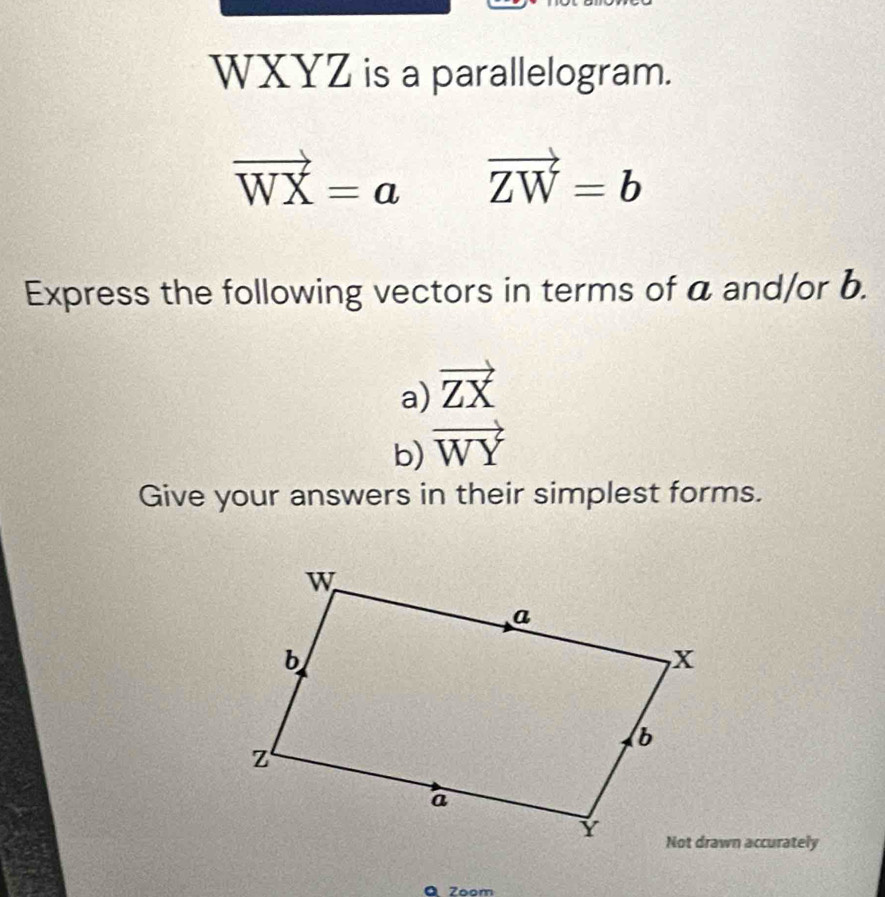 WXYZ is a parallelogram.
vector WX=a vector ZW=b
Express the following vectors in terms of a and/or b. 
a) vector ZX
b) vector WY
Give your answers in their simplest forms. 
Not drawn accurately 
a Zoon