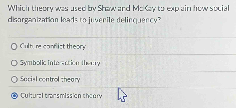 Which theory was used by Shaw and McKay to explain how social
disorganization leads to juvenile delinquency?
Culture conflict theory
Symbolic interaction theory
Social control theory
Cultural transmission theory