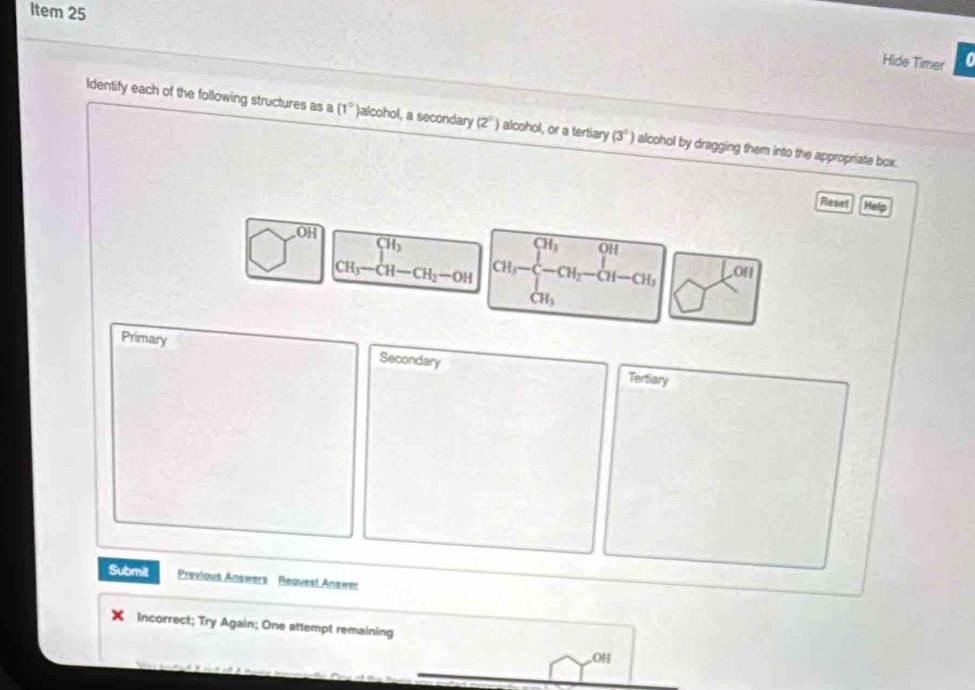 Item 25 
Hide Timer a 
Identify each of the following structures as a (1° )alcohol, a secondary (2^0) alcohol, or a tertiary (3°) alcohol by dragging them into the appropriate box. 
Reset Help
□^(circ H) CH_3-CH-CH_2-OH beginarrayr CH_3 CH_3-CH_2-CH-CH_3 CH_3endarray.01 
Primary Secondary Tertiary 
Submit Previous Answers Request Answer 
Incorrect; Try Again; One attempt remaining 
OH