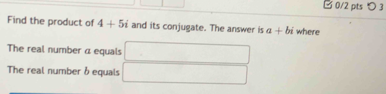 □ 0/2 pts つ 3 
Find the product of 4+5i and its conjugate. The answer is a+bi where 
The real number a equals 
The real number bequals