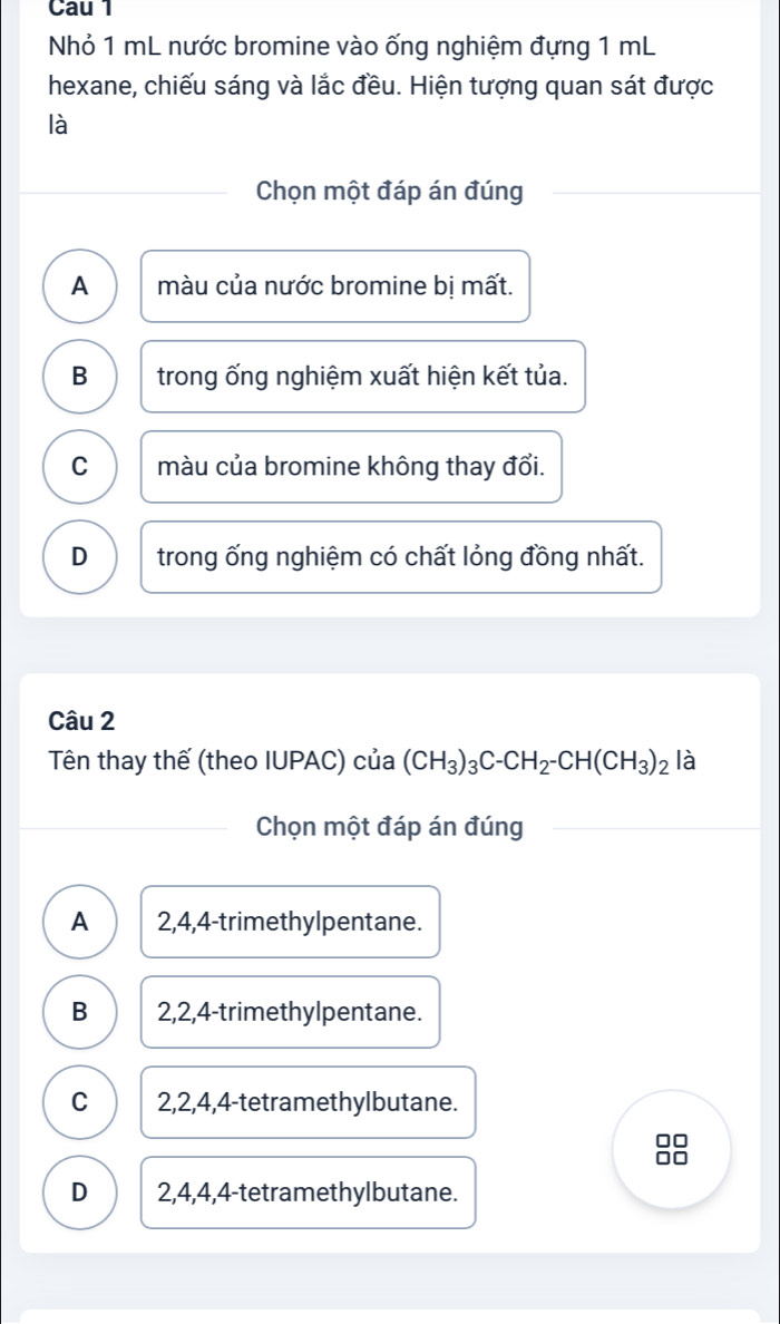 Cau 1
Nhỏ 1 mL nước bromine vào ống nghiệm đựng 1 mL
hexane, chiếu sáng và lắc đều. Hiện tượng quan sát được
là
Chọn một đáp án đúng
A màu của nước bromine bị mất.
B trong ống nghiệm xuất hiện kết tủa.
C màu của bromine không thay đổi.
D trong ống nghiệm có chất lỏng đồng nhất.
Câu 2
Tên thay thế (theo IUPAC) của (CH_3)_3C-CH_2-CH(CH_3)_2 là
Chọn một đáp án đúng
A 2, 4, 4 -trimethylpentane.
B 2, 2, 4 -trimethylpentane.
C 2, 2, 4, 4 -tetramethylbutane.
D 2, 4, 4, 4 -tetramethylbutane.