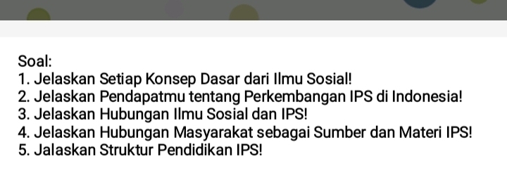 Soal: 
1. Jelaskan Setiap Konsep Dasar dari Ilmu Sosial! 
2. Jelaskan Pendapatmu tentang Perkembangan IPS di Indonesia! 
3. Jelaskan Hubungan Ilmu Sosial dan IPS! 
4. Jelaskan Hubungan Masyarakat sebagai Sumber dan Materi IPS! 
5. Jalaskan Struktur Pendidikan IPS!