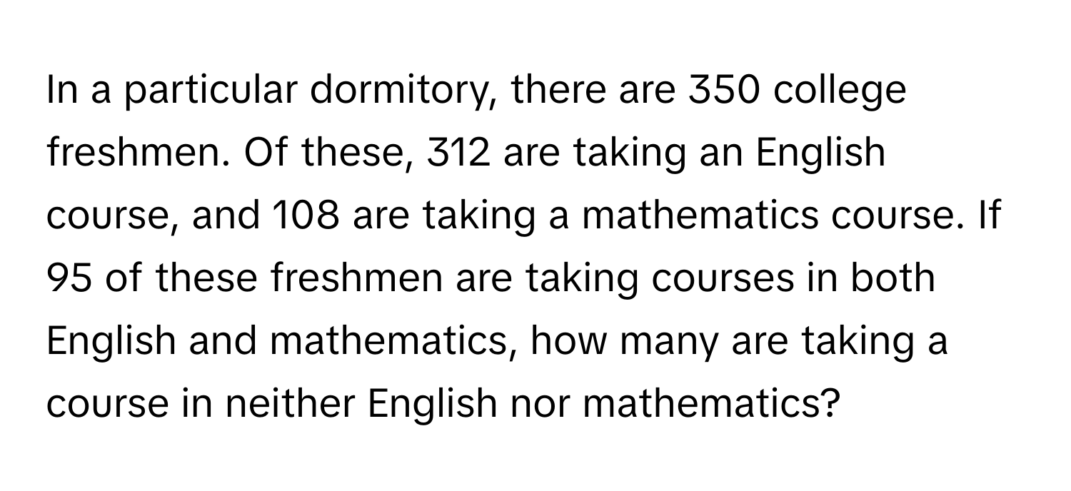 In a particular dormitory, there are 350 college freshmen. Of these, 312 are taking an English course, and 108 are taking a mathematics course. If 95 of these freshmen are taking courses in both English and mathematics, how many are taking a course in neither English nor mathematics?