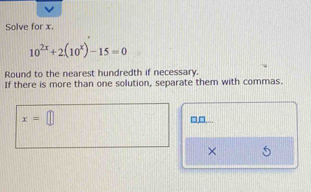 Solve for x.
10^(2x)+2(10^x)-15=0
Round to the nearest hundredth if necessary. 
If there is more than one solution, separate them with commas.
x=□
7 
×