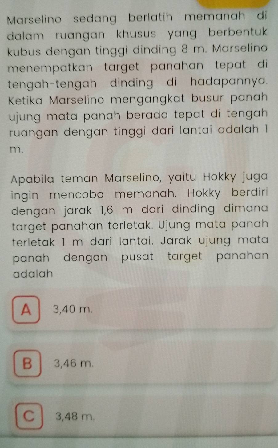 Marselino sedang berlatih memanah di
dalam ruangan khusus yang berbentuk .
kubus dengan tinggi dinding 8 m. Marselino
menempatkan target panahan tepat di 
tengah-tengah dinding di hadapannya.
Ketika Marselino mengangkat busur panah
ujung mata panah berada tepat di tengah .
ruangan dengan tinggi dari lantai adalah 1
m.
Apabila teman Marselino, yaitu Hokky juga
ingin mencoba memanah. Hokky berdiri
dengan jarak 1,6 m dari dinding dimana
target panahan terletak. Ujung mata panah
terletak 1 m dari lantai. Jarak ujung mata
panah dengan pusat target panahan .
adalah
A 3,40 m.
B 3,46 m.
C 3,48 m.