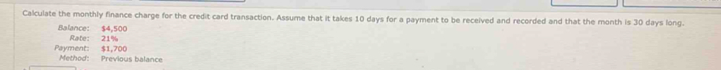 Calculate the monthly finance charge for the credit card transaction. Assume that it takes 10 days for a payment to be received and recorded and that the month is 30 days long. 
Balance: $4,500
Rate: 21%
Payment: $1,700
Method: Previous balance