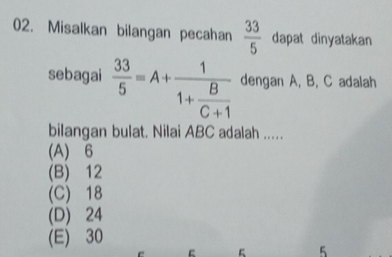 Misalkan bilangan pecahan  33/5  dapat dinyatakan
sebagai  33/5 =A+frac 11+ B/C+1  dengan A, B, C adalah
bilangan bulat. Nilai ABC adalah .....
(A) 6
(B) 12
(C) 18
(D) 24
(E) 30
5