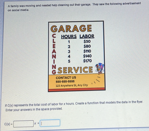 A family was moving and needed help cleaning out their garage. They saw the following advertisement 
on social media. 
1 C(x) represents the total cost of labor for x hours. Create a function that models the data in the flyer, 
Enter your answers in the space provided.
C(x)=□ x+□