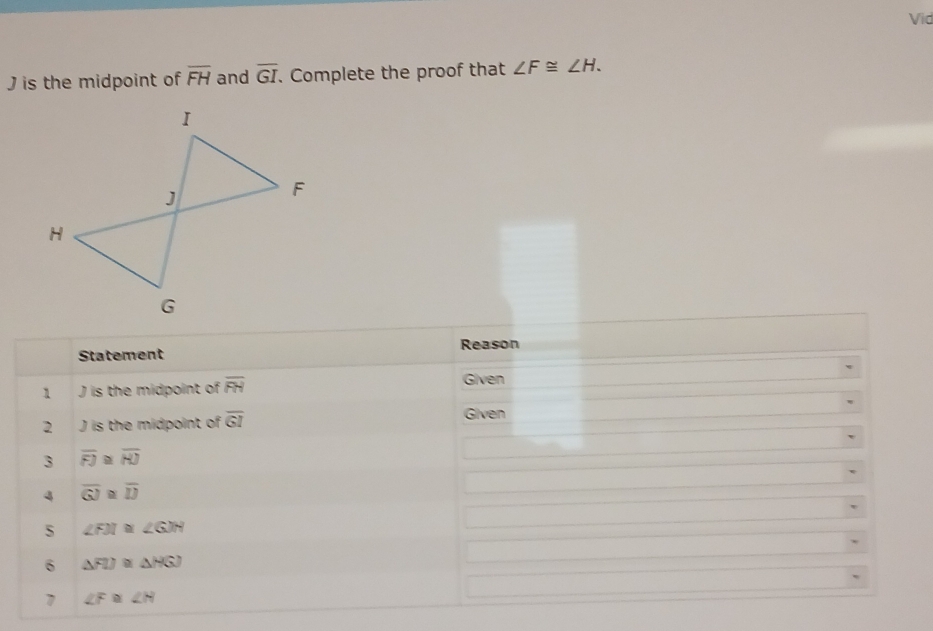 Vid
J is the midpoint of overline FH and overline GI. Complete the proof that ∠ F≌ ∠ H. 
Reason 
Statement 
1 J is the midpoint of overline FH
Given 
2 J is the midpoint of overline GI
Given 
3 overline FJ≌ overline HJ
4 overline GJ≌ overline IJ
s ∠ FJI≌ ∠ GJH
6 △ FIJ≌ △ HGJ
7 ∠ F≌ ∠ H