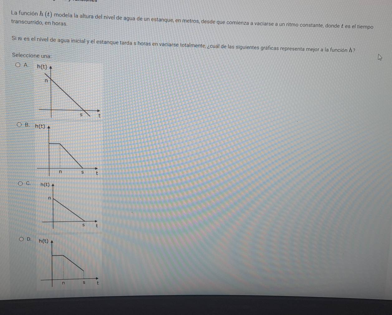 La función h(t) modela la altura del nivel de agua de un estanque, en metros, desde que comienza a vaciarse a un ritmo constante, donde t es el tiempo
transcurrido, en horas.
Si n es el nivel de agua inicial y el estanque tarda s horas en vaciarse totalmente, ¿cuál de las siguientes gráficas representa mejor a la función ん?
Seleccione una:
A.
B.
C.
D.