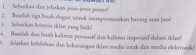 Sebutkan dan jelaskan jenis-jenis poster! 
2. Buatlah tiga buah slogan untuk mempromosikan barang atau jasa! 
3. Sebutkan kriteria iklan yang baik! 
4. Buatlah dua buah kalimat persuasif dan kalimat imperatif dalam iklan! 
5. Jelaskan kelebihan dan kekurangan iklan media cetak dan media elektronik!