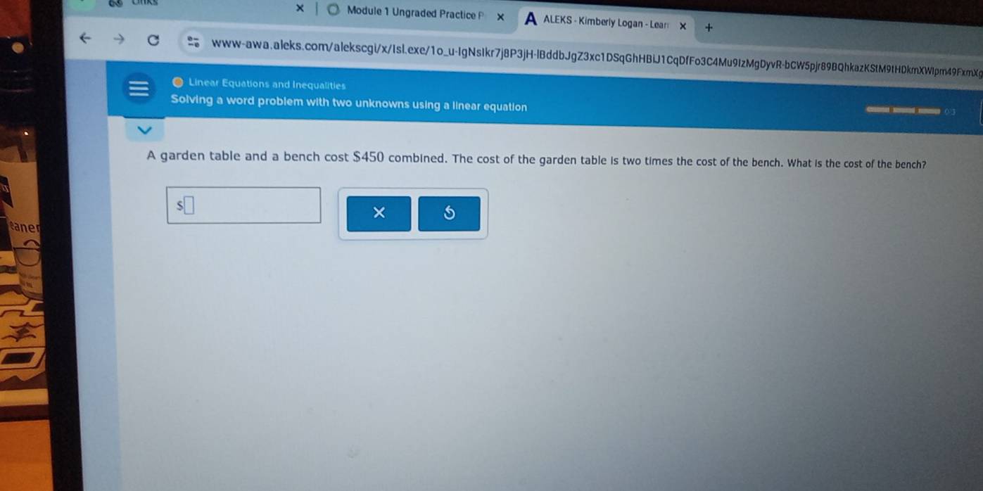 Module 1 Ungraded Practice P ALEKS - Kimberly Logan - Lear 
www-awa.aleks.com/alekscgi/x/Isl.exe/1o_u-IgNsIkr7j8P3jH-lBddbJgZ3xc1DSqGhHBiJ1CqDfFo3C4Mu9IzMgDyvR-bCW5pjr89BQhkazKStM9tHDkmXWlpm49FxmXg 
Linear Equations and Inequalities 
Solving a word problem with two unknowns using a linear equation 

A garden table and a bench cost $450 combined. The cost of the garden table is two times the cost of the bench. What is the cost of the bench? 
× 5 
taner
