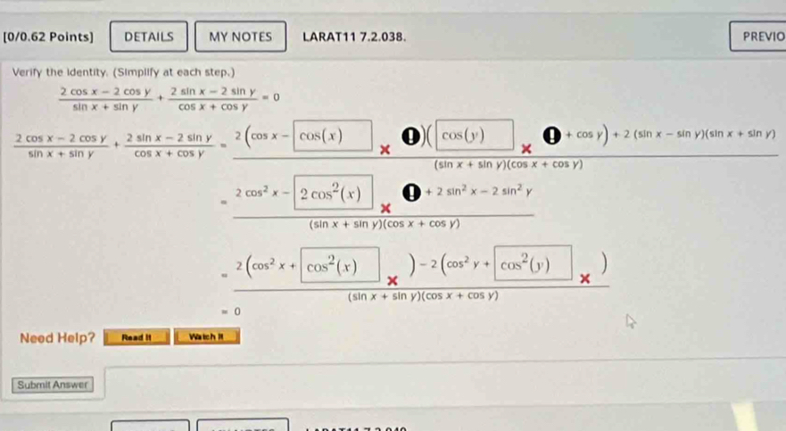 DETAILS MY NOTES LARAT11 7.2.038. PREVIO 
Verify the identity. (Simplify at each step.)
 (2cos x-2cos y)/sin x+sin y + (2sin x-2sin y)/cos x+cos y =0
 (2cos x-2cos y)/sin x+sin y + (2sin x-2sin y)/cos x+cos y =frac 2(cos x-cos (x)* 0)(cos (y)(sin x+sin y)(cos x+cos y)
= (2cos^2x-2cos^2(x))/(sin x+sin y)(cos x+cos y) 
= (2(cos^2x+[cos^2(x)])/(sin x+sin y)(cos x+cos y) x)
=0
Need Help? Read it WatchI 
Submit Answer