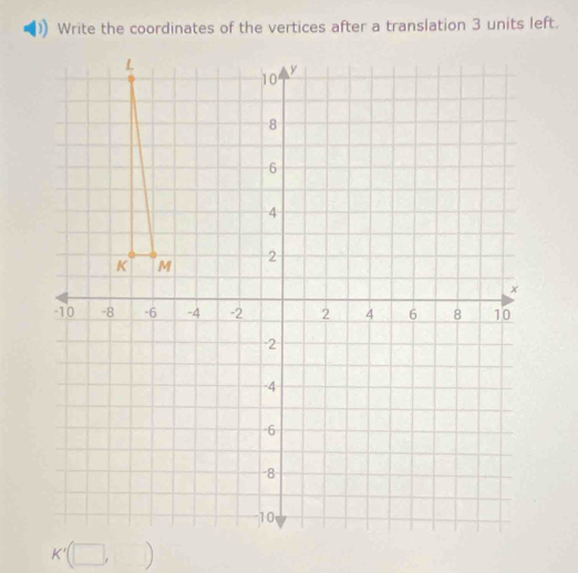 Write the coordinates of the vertices after a translation 3 units left.
L
10
y
8
6
4
K M
2
x
10 -8 -6 -4 -2 2 4 6 8 10
-2
-4
-6
-8
10
K'(□ , ,□ )