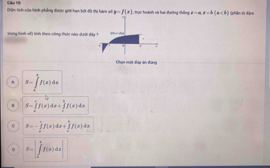 Diện tích của hình phẳng được giới hạn bởi đồ thị hàm số y=f(x) , trục hoành và hai đường thắng x=a,x=b(a (phần tô đậm
trong hình về) tính theo công thức nào dưới đây
Chọn một đáp án đùng
A S=∈tlimits _a^bf(x)dx.
B S=∈tlimits _a^cf(x)dx+∈tlimits _c^bf(x)dx
C S=-∈tlimits _a^cf(x)dx+∈tlimits _c^bf(x)dx
D S=|∈tlimits _a^bf(x)dx|