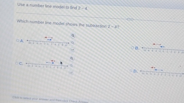 Use a number line model to find 2-4. 
Which number line model shows the subtraction 2-4 ? 
A 
B. -10 -8 -6 -4 -2 0 2 4 10
C 
Click to select your answer and then click Check Answer