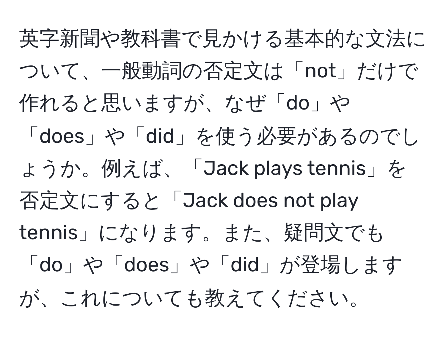 英字新聞や教科書で見かける基本的な文法について、一般動詞の否定文は「not」だけで作れると思いますが、なぜ「do」や「does」や「did」を使う必要があるのでしょうか。例えば、「Jack plays tennis」を否定文にすると「Jack does not play tennis」になります。また、疑問文でも「do」や「does」や「did」が登場しますが、これについても教えてください。