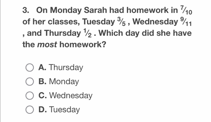 On Monday Sarah had homework in 
of her classes, Tuesday ¾ , Wednesday % 1
, and Thursday ½. Which day did she have
the most homework?
A. Thursday
B. Monday
C. Wednesday
D. Tuesday